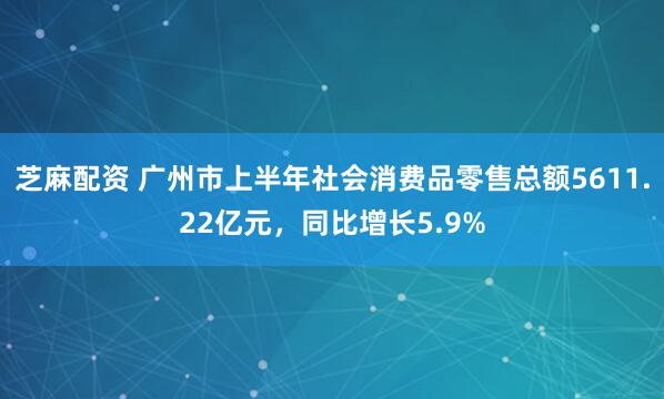 芝麻配资 广州市上半年社会消费品零售总额5611.22亿元，同比增长5.9%