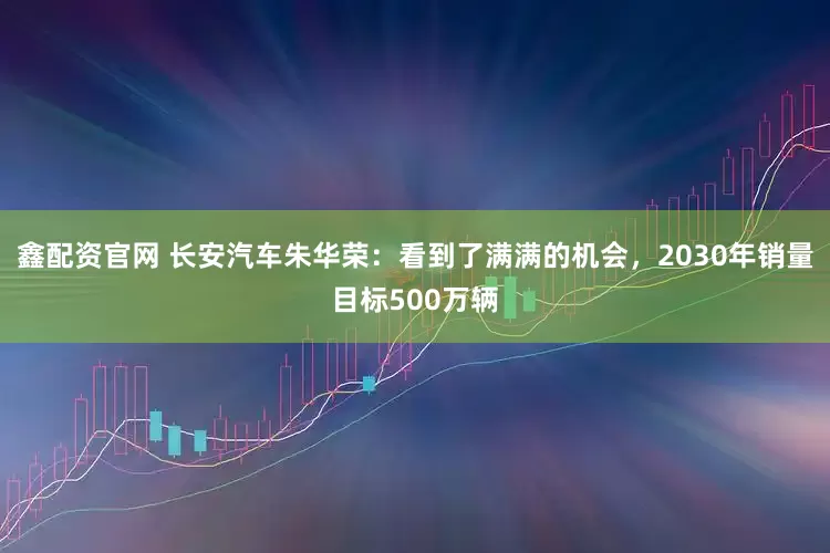 鑫配资官网 长安汽车朱华荣：看到了满满的机会，2030年销量目标500万辆