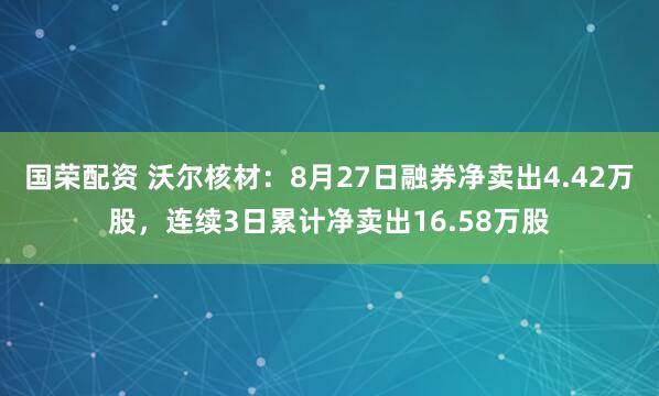 国荣配资 沃尔核材：8月27日融券净卖出4.42万股，连续3日累计净卖出16.58万股