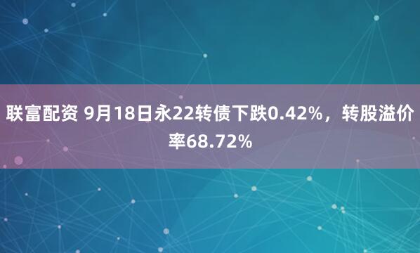 联富配资 9月18日永22转债下跌0.42%，转股溢价率68.72%