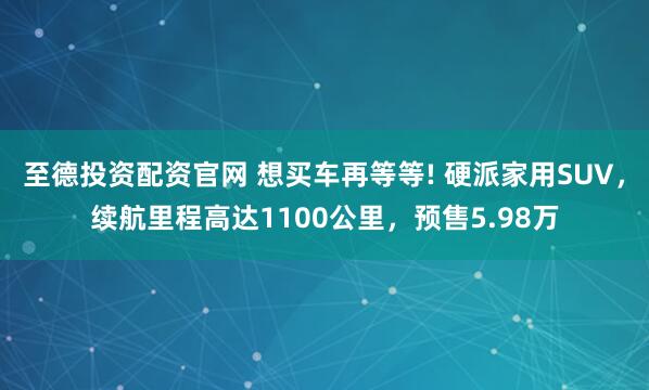 至德投资配资官网 想买车再等等! 硬派家用SUV，续航里程高达1100公里，预售5.98万
