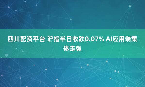四川配资平台 沪指半日收跌0.07% AI应用端集体走强