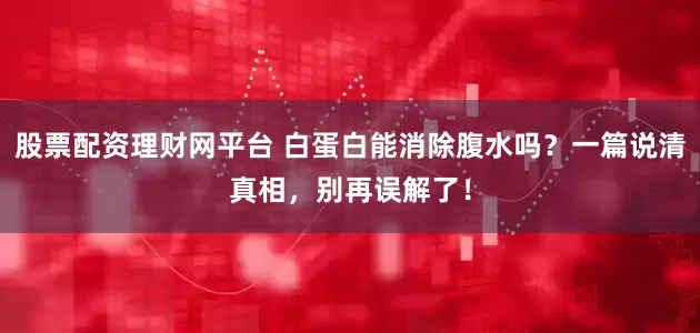股票配资理财网平台 白蛋白能消除腹水吗？一篇说清真相，别再误解了！