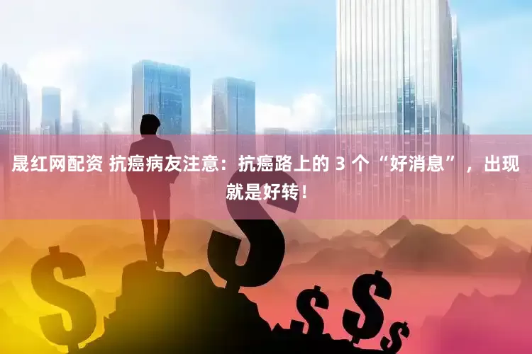 晟红网配资 抗癌病友注意：抗癌路上的 3 个 “好消息” ，出现就是好转！