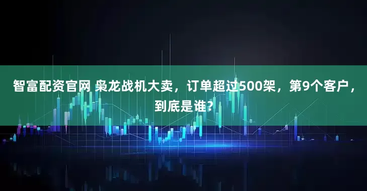 智富配资官网 枭龙战机大卖，订单超过500架，第9个客户，到底是谁？