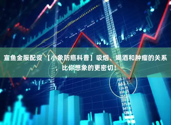 宣鱼金服配资 【小象防癌科普】吸烟、喝酒和肿瘤的关系，比你想象的更密切！